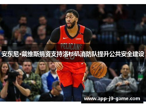 安东尼·戴维斯捐资支持洛杉矶消防队提升公共安全建设 安东尼·戴维斯捐资支持洛杉矶消防队提升公共安全建设