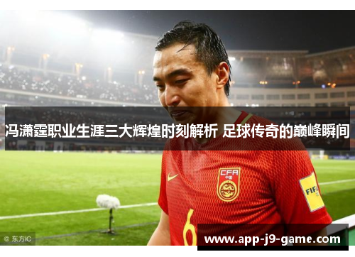 冯潇霆职业生涯三大辉煌时刻解析 足球传奇的巅峰瞬间 冯潇霆职业生涯三大辉煌时刻解析 足球传奇的巅峰瞬间