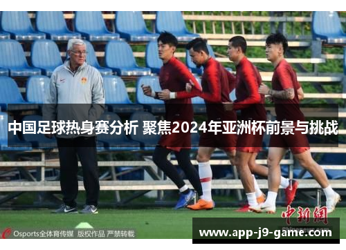 中国足球热身赛分析 聚焦2024年亚洲杯前景与挑战 中国足球热身赛分析 聚焦2024年亚洲杯前景与挑战