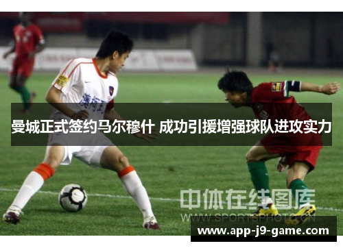 曼城正式签约马尔穆什 成功引援增强球队进攻实力 曼城正式签约马尔穆什 成功引援增强球队进攻实力