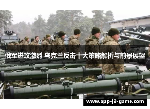 俄军进攻激烈 乌克兰反击十大策略解析与前景展望 俄军进攻激烈 乌克兰反击十大策略解析与前景展望