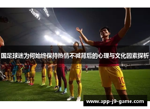 国足球迷为何始终保持热情不减背后的心理与文化因素探析 国足球迷为何始终保持热情不减背后的心理与文化因素探析
