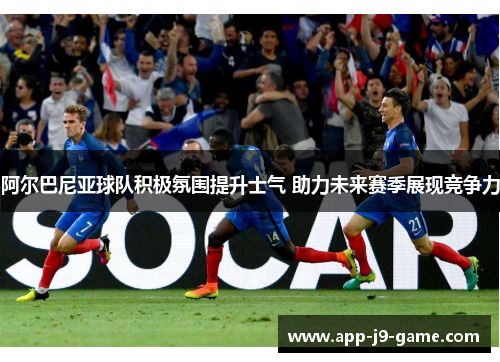 阿尔巴尼亚球队积极氛围提升士气 助力未来赛季展现竞争力 阿尔巴尼亚球队积极氛围提升士气 助力未来赛季展现竞争力