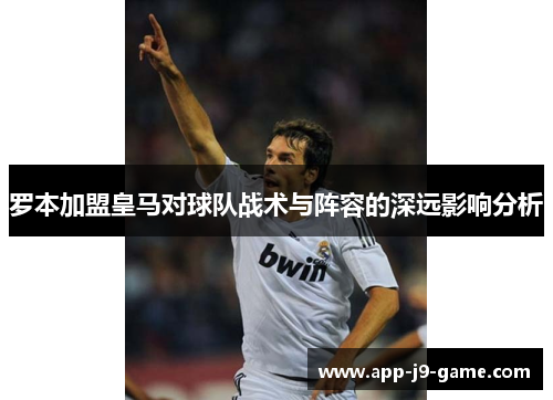 罗本加盟皇马对球队战术与阵容的深远影响分析 罗本加盟皇马对球队战术与阵容的深远影响分析