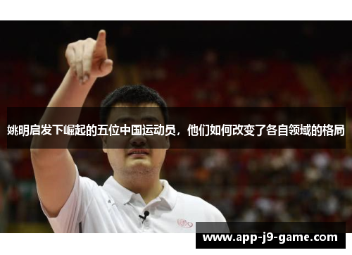 姚明启发下崛起的五位中国运动员,他们如何改变了各自领域的格局 姚明启发下崛起的五位中国运动员,他们如何改变了各自领域的格局