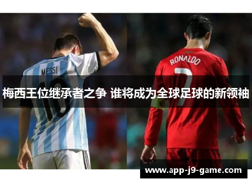 梅西王位继承者之争 谁将成为全球足球的新领袖 梅西王位继承者之争 谁将成为全球足球的新领袖