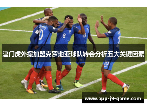 津门虎外援加盟克罗地亚球队转会分析五大关键因素 津门虎外援加盟克罗地亚球队转会分析五大关键因素