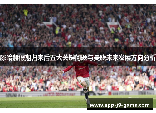 滕哈赫假期归来后五大关键问题与曼联未来发展方向分析 滕哈赫假期归来后五大关键问题与曼联未来发展方向分析
