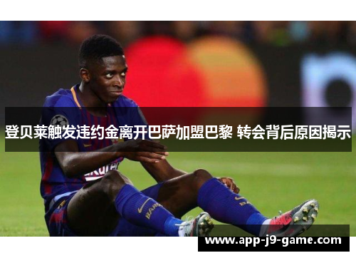 登贝莱触发违约金离开巴萨加盟巴黎 转会背后原因揭示
